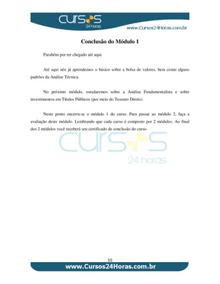 55
Conclusão do Módulo 1
Parabéns por ter chegado até aqui.
Até aqui nós já aprendemos o básico sobre a bolsa de valores, bem como alguns
padrões da Análise Técnica.
No próximo módulo, estudaremos sobre a Análise Fundamentalista e sobre
investimentos em Títulos Públicos (por meio do Tesouro Direto).
Neste ponto encerra-se o módulo 1 do curso. Para passar ao módulo 2, faça a
avaliação deste módulo. Lembrando que cada curso é composto por 2 módulos. Ao final
dos 2 módulos você receberá seu certificado de conclusão do curso.
 