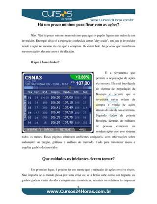 6
Há um prazo mínimo para ficar com as ações?
Não. Não há prazo mínimo nem máximo para que os papéis fiquem nas mãos de um
investidor. Exemplo disso é a operação conhecida como "day trade", em que o investidor
vende a ação no mesmo dia em que a comprou. De outro lado, há pessoas que mantêm os
mesmos papéis durante anos e até décadas.
O que é home broker?
É a ferramenta que
permite a negociação de ações
via internet. Ela está interligada
ao sistema de negociação da
Bovespa e permite que o
investidor envie ordens de
compra e venda de ações
através do site de sua corretora.
Segundo dados da própria
Bovespa, dezenas de milhares
de pessoas compram ou
vendem ações por esse sistema
todos os meses. Essas páginas oferecem ambientes amigáveis, com informações sobre
andamento do pregão, gráficos e análises do mercado. Tudo para minimizar riscos e
ampliar ganhos do investidor
Que cuidados os iniciantes devem tomar?
Em primeiro lugar, é preciso ter em mente que o mercado de ações envolve riscos.
Não importa se o mundo passa por uma crise ou se a bolsa sobe como um foguete, os
ganhos podem variar devido a conjunturas econômicas, setoriais ou relativas às empresas
 