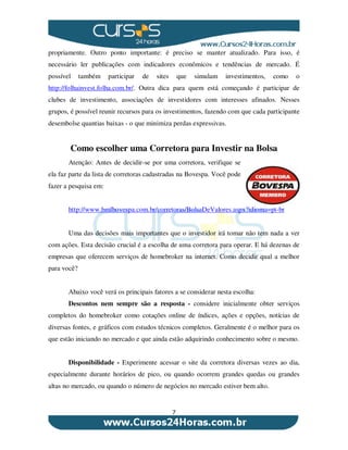 7
propriamente. Outro ponto importante: é preciso se manter atualizado. Para isso, é
necessário ler publicações com indicadores econômicos e tendências de mercado. É
possível também participar de sites que simulam investimentos, como o
http://folhainvest.folha.com.br/. Outra dica para quem está começando é participar de
clubes de investimento, associações de investidores com interesses afinados. Nesses
grupos, é possível reunir recursos para os investimentos, fazendo com que cada participante
desembolse quantias baixas - o que minimiza perdas expressivas.
Como escolher uma Corretora para Investir na Bolsa
Atenção: Antes de decidir-se por uma corretora, verifique se
ela faz parte da lista de corretoras cadastradas na Bovespa. Você pode
fazer a pesquisa em:
http://www.bmfbovespa.com.br/corretoras/BolsaDeValores.aspx?idioma=pt-br
Uma das decisões mais importantes que o investidor irá tomar não tem nada a ver
com ações. Esta decisão crucial é a escolha de uma corretora para operar. E há dezenas de
empresas que oferecem serviços de homebroker na internet. Como decidir qual a melhor
para você?
Abaixo você verá os principais fatores a se considerar nesta escolha:
Descontos nem sempre são a resposta - considere inicialmente obter serviços
completos do homebroker como cotações online de índices, ações e opções, notícias de
diversas fontes, e gráficos com estudos técnicos completos. Geralmente é o melhor para os
que estão iniciando no mercado e que ainda estão adquirindo conhecimento sobre o mesmo.
Disponibilidade - Experimente acessar o site da corretora diversas vezes ao dia,
especialmente durante horários de pico, ou quando ocorrem grandes quedas ou grandes
altas no mercado, ou quando o número de negócios no mercado estiver bem alto.
 