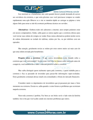 8
Isso mostrará se o homebroker não cairá quando houver grande demanda de acesso
aos servidores da corretora, o que seria péssimo caso você precisasse comprar ou vender
rapidamente uma ação Observe se o site se mantém rápido ao carregar as páginas e teste
alguns links para notar se não há eventuais problemas técnicos no servidor.
Alternativas - Embora todos nós adoremos a internet, nem sempre podemos estar
em nossos computadores. Então, saiba quais as outras opções que a corretora oferece para
você enviar suas ordens de compra ou venda. Estas outras alternativas podem incluir envio
de ordens diretamente no teclado do telefone, ordens por fax, ou por telefone com um
operador.
Mas atenção, geralmente enviar as ordens por estes outros meios sai mais caro do
que uma ordem enviada pelo homebroker.
Pesquise sobre a corretora - O que outros investidores estão falando sobre a
corretora que você está testando? Assim como você deve se interar sobre uma ação antes de
comprá-la, você também deve saber o máximo possível sobre a corretora.
Mas saiba distinguir quem realmente opera pela corretora, e quem trabalha para a
corretora e fica se passando de investidor para passar-lhe informações super-avaliadas.
Estes geralmente costumam deixar emails em comunidades e fóruns de mercado financeiro.
Considere muito os depoimentos de investidores que já passaram por maus e bons
momentos na corretora. Escute-os, saiba quando e como foram os problemas que ocorreram
naquela corretora.
Nem toda corretora é perfeita. Faz bem ao seu bolso ouvir o lado ruim da história
também. Isso evita que você acabe caindo nos mesmos problemas que outros.
 