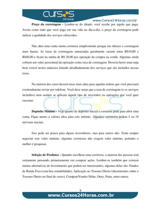 9
Preço da corretagem - Lembre-se do ditado: você recebe por aquilo que paga.
Assim como tudo que você paga em sua vida no dia-a-dia, o preço da corretagem pode
indicar a qualidade dos serviços oferecidos.
Não abra uma conta numa corretora simplesmente porque ela oferece a corretagem
mais barata. As taxas de corretagens anunciadas geralmente variam entre R$10,00 e
R$40,00 e ficam na média de R$ 20,00 por operação de compra ou venda. Algumas ainda
cobram um valor percentual da operação como taxa de corretagem. Deveria haver uma tarja
bem visível nestes anúncios falando detalhadamente dos serviços que são incluídos nessas
taxas.
Na maioria dos casos haverá taxas mais altas para aquelas ordens que você precisará
eventualmente enviar por telefone. Você deve notar que a taxa de corretagem (e os serviços
incluídos) nem sempre se aplicam àquele tipo de investidor ou operações que você quer
executar.
Depósito Mínimo - Veja quanto de depósito inicial a corretora pede para abrir uma
conta. Fique atento a valores altos para este mínimo. Algumas corretoras pedem 5 ou 10
mil reais iniciais.
Isso pode ser pouco para alguns investidores, mas para outros não. Tente sempre
negociar este valor mínimo, algumas corretoras não exigem valor mínimo, portanto o
melhor é pesquisar.
Seleção de Produtos - Quando escolhem uma corretora, a maioria das pessoas está
certamente pensando primeiramente em comprar ações. Lembre-se também que existem
muitas alternativas de investimento que podem ser interessantes, algumas delas são: Fundos
de Renda Fixa (com boa rentabilidade), Aplicação no Tesouro Direto (discutiremos sobre o
Tesouro Direto no final do curso), Comprar/Vender Dólar, Ouro, Prata, entre outras.
 