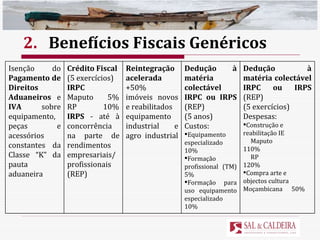 2. Benefícios Fiscais Genéricos Isenção do  Pagamento de Direitos Aduaneiros  e  IVA  sobre equipamento, peças e acessórios constantes da Classe “K” da pauta aduaneira Crédito Fiscal   (5 exercícios) IRPC   Maputo  5% RP  10% IRPS  - até à concorrência na parte de rendimentos empresariais/profissionais (REP) Reintegração acelerada  +50% imóveis novos e reabilitados equipamento industrial e agro industrial Dedução à matéria colectável IRPC ou IRPS  (REP) (5 anos)   Custos:  Equipamento especializado  10% Formação profissional (TM) 5%  Formação para uso equipamento especializado  10% Dedução à matéria colectável IRPC ou IRPS  (REP) (5 exercícios) Despesas: Construção e reabilitação IE Maputo  110% RP  120% Compra arte e objectos cultura Moçambicana  50% 