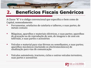2. Benefícios Fiscais Genéricos A Classe “K” é o código convencional que especifica o bem como de  Capital, nomeadamente:  Ferramentas, artefactos de cutelaria e talheres, e suas partes, de metais comuns Máquinas, aparelhos e materiais eléctricos, e suas partes; aparelhos de gravação ou de reprodução de som, de imagens e de som em televisão, e suas partes e acessórios Veículos e material para vias férreas ou semelhantes, e suas partes; aparelhos mecânicos (incluindo os electromecânicos) de sinalização para vias de comunicação Veículos automóveis, tractores, ciclos e outros veículos terrestres, suas partes e acessórios 