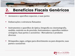 2. Benefícios Fiscais Genéricos Aeronaves e aparelhos espaciais, e suas partes  Embarcações e estruturas flutuantes Instrumentos e aparelhos de óptica, fotografia ou cinematografia, medida, controlo ou de precisão; Instrumentos e aparelhos médico-cirúrgicos; Suas partes e acessórios - Mercadorias e produtos diversos  Brinquedos, jogos, artigos para divertimento ou para desporto; suas partes e acessórios 