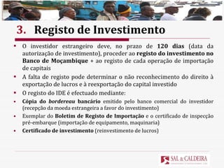 3. Registo de Investimento O investidor estrangeiro deve, no prazo de  120 dias  (data da autorização de investimento), proceder ao  registo do investimento no Banco de Moçambique  + ao registo de cada operação de importação de capitais A falta de registo pode determinar o não reconhecimento do direito à exportação de lucros e à reexportação do capital investido O registo do IDE é efectuado mediante: Cópia do  bordereau  bancário  emitido pelo banco comercial do investidor (recepção da moeda estrangeira a favor do investimento) Exemplar do  Boletim de Registo de Importação  e o certificado de inspecção pré-embarque (importação de equipamento, maquinaria) Certificado de investimento  (reinvestimento de lucros) 