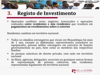 3. Registo de Investimento Operações cambiais: actos, negócios, transacções e operações realizados  entre residentes e não residentes  que resultem em  pagamentos ou recebimentos sobre o exterior Residentes cambiais em território nacional: Todos os cidadãos estrangeiros que vivam em Moçambique há mais de 1 ano, excepto os diplomatas, representantes consulares ou equiparados, pessoal militar estrangeiro em exercício de funções governamentais no país, bem como os membros das respectivas famílias As pessoas colectivas de direito privado, com sede em território nacional As filiais, agências, delegações, sucursais ou quaisquer outras formas de representação de pessoas colectivas não residentes, representadas legalmente em território nacional 