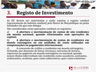 3. Registo de Investimento As OC devem ser autorizadas e estão sujeitas a registo cambial (apresentação do boletim cambial) pelo Banco de Moçambique ou pelas entidades em que este delegar  São consideradas como operações cambiais as seguintes: a) A abertura e movimentação de contas de não residentes em moeda nacional, quando relacionadas com operações de capitais b) A abertura e movimentação de contas de residentes em moeda estrangeira ou em unidades de conta utilizadas em compensações ou pagamentos internacionais c) A concessão de crédito a residentes em moeda estrangeira, incluindo, por desconto de letras, livranças, extractos de factura, expressos ou pagáveis em moeda estrangeira ou nacional, quando nesses títulos intervenham não residentes como sacadores, aceitantes, endossantes, avalistas, quer como subscritores, quer como emitentes 