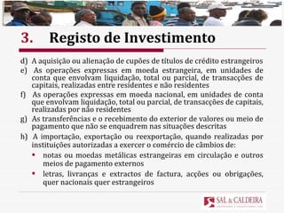 3. Registo de Investimento d)  A aquisição ou alienação de cupões de títulos de crédito estrangeiros e)  As operações expressas em moeda estrangeira, em unidades de conta que envolvam liquidação, total ou parcial, de transacções de capitais, realizadas entre residentes e não residentes f)  As operações expressas em moeda nacional, em unidades de conta que envolvam liquidação, total ou parcial, de transacções de capitais, realizadas por não residentes g)  As transferências e o recebimento do exterior de valores ou meio de pagamento que não se enquadrem nas situações descritas h)  A importação, exportação ou reexportação, quando realizadas por instituições autorizadas a exercer o comércio de câmbios de: notas ou moedas metálicas estrangeiras em circulação e outros meios de pagamento externos letras, livranças e extractos de factura, acções ou obrigações, quer nacionais quer estrangeiros 