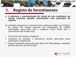 3. Registo de Investimento a) A abertura e movimentação de contas de não residentes em moeda nacional, quando relacionadas com operações de capitais As entidades singulares e colectivas não residentes podem ser titulares de contas em moeda nacional nas instituições de crédito autorizadas, para fazer face a despesas locais desde que, a proveniência dos fundos seja: Conversões de moeda estrangeira Contratos de trabalho e assistência técnica aprovados pelas instituições competentes Outras finalidades aprovadas pelo Banco de Moçambique, mediante pedido expresso do interessado 