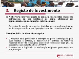 3. Registo de Investimento b) A abertura e movimentação de contas de residentes em moeda estrangeira ou em unidades de conta utilizadas em compensações ou pagamentos internacionais As contas de moeda estrangeira, tituladas por entidades residentes serão sempre resultante de operações cambiais com não-residentes Entrada e Saída de Moeda Estrangeira O viajante deve preencher e entregar no posto alfandegário pelo qual efectue a entrada, a declaração de entrada no território nacional de moeda estrangeira desde que o montante seja igual ou superior ao equivalente a USD 5.000,00  E, conservar o duplicado da declaração enquanto permanecer em Moçambique 