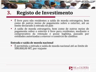 3. Registo de Investimento É livre para não residentes a saída de moeda estrangeira, bem como de outros meios de pagamento sobre o exterior, até ao limite declarado à entrada no país A saída de moeda estrangeira, bem como de outros meios de pagamento sobre o exterior é livre para residentes, mediante o comprovativo da retenção e posse legítima, passado por entidades autorizadas a exercer o comércio de câmbios Entrada e saída de moeda nacional É permitida a entrada e saída de moeda nacional até ao limite de 500.000,00 MT, por viajante 