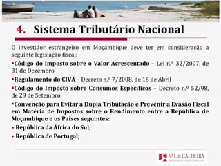 4. Sistema Tributário Nacional O investidor estrangeiro em Moçambique deve ter em consideração a seguinte legislação fiscal: Código do Imposto sobre o Valor Acrescentado  – Lei n.º 32/2007, de 31 de Dezembro Regulamento do CIVA  – Decreto n.º 7/2008, de 16 de Abril Código do Imposto sobre Consumos Específicos  – Decreto n.º 52/98, de 29 de Setembro Convenção para Evitar a Dupla Tributação e Prevenir a Evasão Fiscal em Matéria de Impostos sobre o Rendimento entre a República de Moçambique e os Países seguintes: República da África do Sul; República de Portugal; 