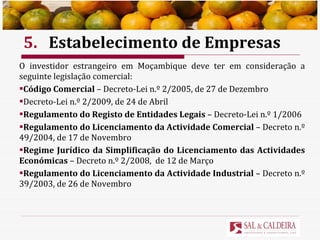 5. Estabelecimento de Empresas O investidor estrangeiro em Moçambique deve ter em consideração a seguinte legislação comercial: Código Comercial  – Decreto-Lei n.º 2/2005, de 27 de Dezembro Decreto-Lei n.º 2/2009, de 24 de Abril Regulamento do Registo de Entidades Legais  – Decreto-Lei n.º 1/2006 Regulamento do Licenciamento da Actividade Comercial  – Decreto n.º 49/2004, de 17 de Novembro Regime Jurídico da Simplificação do Licenciamento das Actividades Económicas  – Decreto n.º 2/2008,  de 12 de Março Regulamento do Licenciamento da Actividade Industrial  – Decreto n.º 39/2003, de 26 de Novembro 