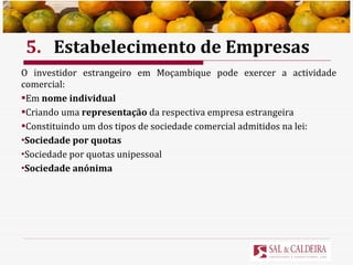 5. Estabelecimento de Empresas O investidor estrangeiro em Moçambique pode exercer a actividade comercial: Em  nome individual Criando uma  representação  da respectiva empresa estrangeira Constituindo um dos tipos de sociedade comercial admitidos na lei: Sociedade por quotas   Sociedade por quotas unipessoal  Sociedade anónima 