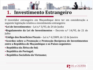 1. Investimento Estrangeiro O investidor estrangeiro em Moçambique deve ter em consideração a seguinte legislação relativa a investimento estrangeiro: Lei de Investimentos  – Lei n.º 3/93, de 24 de Junho Regulamento da Lei de Investimentos  – Decreto n.º 14/93, de 21 de Julho Código dos Benefícios Fiscais  – Lei n.º 4/2009, de 12 de Janeiro Acordos sobre a Promoção e Protecção Recíproca de Investimentos entre a República de Moçambique e os Países seguintes: República da África do Sul; República de Portugal; República Socialista do Vietname; 
