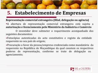 5. Estabelecimento de Empresas Representação comercial estrangeira (filial, delegação ou agência) A abertura de representação comercial estrangeira está sujeita a  autorização e licenciamento pelo Ministério da Indústria e Comércio O investidor deve submeter o requerimento acompanhado dos seguintes documentos: Fotocópias autenticadas do acto constitutivo e registo da entidade  requerente no seu país de origem; Procuração a favor da pessoa/empresa credenciada como mandatária  da requerente na República de Moçambique da qual constem os respectivos poderes de representação, conforme se trate de delegação ou  agenciamento; 