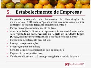 5. Estabelecimento de Empresas Fotocópia autenticada do documento de identificação do mandatário ou DIRE ou fotocópia do alvará da empresa mandatária, conforme  se trate de delegação ou agenciamento; e Parecer do órgão superintendente da área Após a emissão da licença, a representação comercial estrangeira será  registada na Conservatória do Registo de Entidades Legais (CREL),  devendo ser   acompanhado dos seguintes documentos: Formulário devidamente preenchido; Licença da representação; Procuração do mandatário; Certidão de registo comercial no país de origem; e Pagamento da respectiva taxa. Validade da licença – 1 a 3 anos, prorrogáveis a pedido do titular 