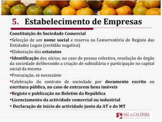 5. Estabelecimento de Empresas Constituição de Sociedade Comercial Selecção de um  nome social  e reserva na Conservatória de Registo das Entidades Legais (certidão negativa) Elaboração dos  estatutos Identificação  dos sócios, no caso de pessoa colectiva, resolução do órgão da sociedade deliberando a criação de subsidiária e participação no capital social da mesma Procuração, se necessário Celebração do contrato de sociedade por  documento escrito  ou  escritura pública, no caso de entrarem bens imóveis Registo e publicação no Boletim da República Licenciamento da actividade comercial ou industrial Declaração de início de actividade junto da AT e do MT 