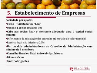 5. Estabelecimento de Empresas Sociedade por quotas Firma –  “Limitada” ou “Lda.” Mínimo  2 sócios  (máximo 30) Cabe aos sócios fixar o montante adequado para o capital social mínimo Diferimento da realização das entradas até metade do valor nominal Reserva legal não inferior a 20% Um ou dois administradores  ou  Conselho de Administração com mínimo de 3 membros Conselho fiscal ou fiscal único obrigatório se: 10 ou + sócios Emitir obrigações 