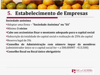 5. Estabelecimento de Empresas Sociedade anónima Adoptar uma firma –  “Sociedade Anónima” ou “SA” Mínimo  3 sócios Cabe aos accionistas fixar o montante adequado para o capital social Subscrição da totalidade do capital social e realização de 25% do capital Reserva legal de 5% Conselho de Administração com número ímpar de membros  (administrador único se o capital social for < a 500.000MT - €13.500) Conselho fiscal ou fiscal único obrigatório 