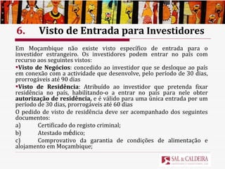 6. Visto de Entrada para  Investidores Em Moçambique não existe visto específico de entrada para o investidor estrangeiro. Os investidores podem entrar no país com recurso aos seguintes vistos: Visto de Negócios : concedido ao investidor que se desloque ao país em conexão com a actividade que desenvolve, pelo período de 30 dias, prorrogáveis até 90 dias Visto de Residência : Atribuído ao investidor que pretenda fixar residência no país, habilitando-o a entrar no país para nele obter  autorização de residência,  e é válido para uma única entrada por um período de 30 dias, prorrogáveis até 60 dias O pedido de visto de residência deve ser acompanhado dos seguintes documentos: a) Certificado do registo criminal; b) Atestado m é dico; c) Comprovativo da garantia de condições de alimentação e alojamento em Moçambique; 