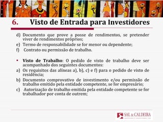 6.  Visto de Entrada para  Investidores d) Documento que prove a posse de rendimentos, se pretender viver de rendimentos próprios; e) Termo de responsabilidade se for menor ou dependente; f)  Contrato ou permissão de trabalho. Visto de Trabalho : O pedido de visto de trabalho deve ser acompanhado dos seguintes documentos: a) Os requisitos das alíneas a), b), c) e f) para o pedido de visto de residência; b) Documento comprovativo de investimento e/ou permissão de trabalho emitido pela entidade competente, se for empresário; c)  Autorização de trabalho emitida pela entidade competente se for trabalhador por conta de outrem; 