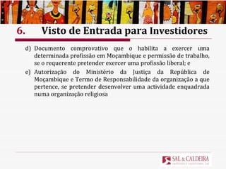 6.  Visto de Entrada para  Investidores d) Documento comprovativo que o habilita a exercer uma determinada profissão em Moçambique e permissão de trabalho, se o requerente pretender exercer uma profissão liberal; e e) Autorização do Ministério da Justiça da República de Moçambique e Termo de Responsabilidade da organização a que pertence, se pretender desenvolver uma actividade enquadrada numa organização religiosa 