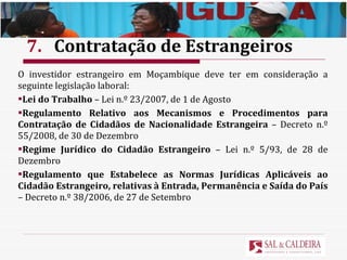 7. Contratação de Estrangeiros O investidor estrangeiro em Moçambique deve ter em consideração a seguinte legislação laboral: Lei do Trabalho  – Lei n.º 23/2007, de 1 de Agosto Regulamento Relativo aos Mecanismos e Procedimentos para Contratação de Cidadãos de Nacionalidade Estrangeira  – Decreto n.º 55/2008, de 30 de Dezembro Regime Jurídico do Cidadão Estrangeiro  – Lei n.º 5/93, de 28 de Dezembro Regulamento que Estabelece as Normas Jurídicas Aplicáveis ao Cidadão Estrangeiro, relativas à Entrada, Permanência e Saída do País  – Decreto n.º 38/2006, de 27 de Setembro 