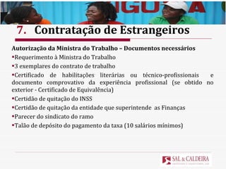 7. Contratação de Estrangeiros Autorização da Ministra do Trabalho – Documentos necessários Requerimento à Ministra do Trabalho  3 exemplares do contrato de trabalho Certificado de habilitações literárias ou técnico-profissionais  e documento comprovativo da experiência profissional (se obtido no exterior - Certificado de Equivalência) Certidão de quitação do INSS Certidão de quitação da entidade que superintende  as Finanças Parecer do sindicato do ramo Talão de depósito do pagamento da taxa (10 salários mínimos) 