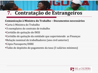 7. Contratação de Estrangeiros Comunicação à Ministra do Trabalho – Documentos necessários Carta à Ministra do Trabalho  3 exemplares do contrato de trabalho Certidão de quitação do INSS Certidão de quitação da entidade que superintende  as Finanças Relação nominal de trabalhadores (ano civil anterior) Cópia Passaporte/DIRE Talão de depósito do pagamento da taxa (3 salários mínimos) 