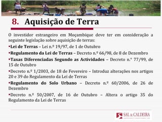 8. Aquisição de Terra O investidor estrangeiro em Moçambique deve ter em consideração a seguinte legislação sobre aquisição de terras: Lei de Terras  – Lei n.º 19/97, de 1 de Outubro Regulamento da Lei de Terras  – Decreto n.º 66/98, de 8 de Dezembro Taxas Diferenciadas Segundo as Actividades  – Decreto n. °  77/99, de 15 de Outubro Decreto n.º 1/2003, de 18 de Fevereiro – Introduz alterações nos artigos 20 e 39 do Regulamento da Lei de Terras Regulamento do Solo Urbano  – Decreto n.º 60/2006, de 26 de Dezembro Decreto n.º 50/2007, de 16 de Outubro – Altera o artigo 35 do Regulamento da Lei de Terras 