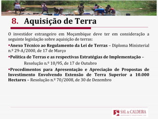 8. Aquisição de Terra O investidor estrangeiro em Moçambique deve ter em consideração a seguinte legislação sobre aquisição de terras: Anexo Técnico ao Regulamento da Lei de Terras  – Diploma Ministerial n.º 29-A/2000, de 17 de Março Política de Terras e as respectivas Estratégias de Implementação  – Resolução n.º 10/95, de 17 de Outubro Procedimentos para Apresentação e Apreciação de Propostas de Investimento Envolvendo Extensão de Terra Superior a 10.000 Hectares  – Resolução n.º 70/2008, de 30 de Dezembro 