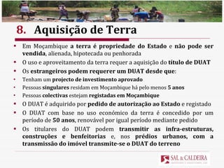 8. Aquisição de Terra Em Moçambique  a terra é propriedade do Estado  e  não pode ser vendida , alienada, hipotecada ou penhorada O uso e aproveitamento da terra requer a aquisição do  título de DUAT Os  estrangeiros podem requerer um DUAT desde que : Tenham um  projecto de investimento aprovado Pessoas  singulares  residam em Moçambique há pelo menos  5 anos Pessoas  colectivas  estejam  registadas em Moçambique O DUAT é adquirido por  pedido de autorização ao Estado  e registado O DUAT com base no uso económico da terra é concedido por um período de  50 anos , renovável por igual período mediante pedido Os titulares do DUAT podem  transmitir as infra-estruturas, construções e benfeitorias  e, nos  prédios urbanos, com a transmissão do imóvel transmite-se o DUAT do terreno 