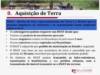 8. Aquisição de Terra Em Moçambique  a terra é propriedade do Estado  e  não pode ser vendida , alienada, hipotecada ou penhorada O uso e aproveitamento da terra requer a aquisição do  título de DUAT Os  estrangeiros podem requerer um DUAT desde que : Tenham um  projecto de investimento aprovado Pessoas  singulares  residam em Moçambique há pelo menos  5 anos Pessoas  colectivas  estejam  registadas em Moçambique O DUAT é adquirido por  pedido de autorização ao Estado  e registado O DUAT com base no uso económico da terra é concedido por um período de  50 anos , renovável por igual período mediante pedido Os titulares do DUAT podem  transmitir as infra-estruturas, construções e benfeitorias  e, nos  prédios urbanos, com a transmissão do imóvel transmite-se o DUAT do terreno DUAT - Direito de Uso e Aproveitamento da Terra é o direito que as pessoas singulares ou colectivas e as comunidades locais adquirem sobre a terra 