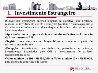 1. Investimento Estrangeiro O investidor estrangeiro (pessoa singular ou colectiva) que pretenda realizar um investimento directo estrangeiro (capitais e recursos próprios) de natureza económica em Moçambique e beneficiar das garantias e incentivos  deve: Apresentar  uma proposta de investimento ao Centro de Promoção de Investimentos - CPI Registar uma empresa em Moçambique  e a operar a partir do território moçambicano Excepção:  investimentos na indústria petrolífera e mineira, investimentos financiados pelo OGE e investimentos de carácter exclusivamente social Valor mínimo do IDE - US$50,000 vs Valor mínimo IDN - US$5,000 , para efeitos de exportação de lucros 