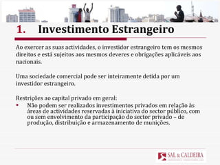 1. Investimento Estrangeiro Ao exercer as suas actividades, o investidor estrangeiro tem os mesmos  direitos e está sujeitos aos mesmos deveres e obrigações aplicáveis aos  nacionais. Uma sociedade comercial pode ser inteiramente detida por um  investidor estrangeiro. Restrições ao capital privado em geral: Não podem ser realizados investimentos privados em relação às áreas de actividades reservadas à iniciativa do sector público, com ou sem envolvimento da participação do sector privado – de produção, distribuição e armazenamento de munições.  
