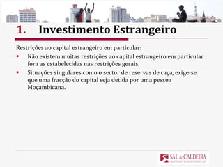 1. Investimento Estrangeiro Restrições ao capital estrangeiro em particular: Não existem muitas restrições ao capital estrangeiro em particular fora as estabelecidas nas restrições gerais.  Situações singulares como o sector de reservas de caça, exige-se que uma fracção do capital seja detida por uma pessoa Moçambicana.  
