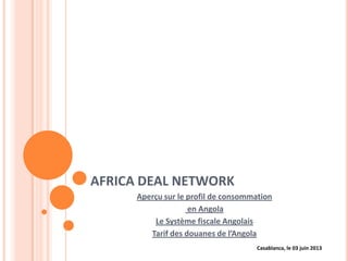 AFRICA DEAL NETWORK
Aperçu sur le profil de consommation
en Angola
Le Système fiscale Angolais
Tarif des douanes de l’Angola
Casablanca, le 03 juin 2013
 