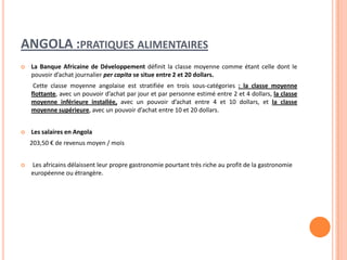 ANGOLA :PRATIQUES ALIMENTAIRES
 La Banque Africaine de Développement définit la classe moyenne comme étant celle dont le
pouvoir d’achat journalier per capita se situe entre 2 et 20 dollars.
Cette classe moyenne angolaise est stratifiée en trois sous-catégories : la classe moyenne
flottante, avec un pouvoir d’achat par jour et par personne estimé entre 2 et 4 dollars, la classe
moyenne inférieure installée, avec un pouvoir d’achat entre 4 et 10 dollars, et la classe
moyenne supérieure, avec un pouvoir d’achat entre 10 et 20 dollars.
 Les salaires en Angola
203,50 € de revenus moyen / mois
 Les africains délaissent leur propre gastronomie pourtant très riche au profit de la gastronomie
européenne ou étrangère.
 
