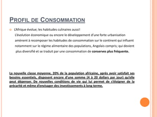 PROFIL DE CONSOMMATION
 L’Afrique évolue; les habitudes culinaires aussi!
L’évolution économique ou encore le développement d’une forte urbanisation
amènent à recomposer les habitudes de consommation sur le continent qui influent
notamment sur le régime alimentaire des populations, Angolais compris; qui devient
plus diversifié et se traduit par une consommation de conserves plus fréquente.
La nouvelle classe moyenne, 20% de la population africaine, après avoir satisfait ses
besoins essentiels, disposent encore d’une somme (4 à 20 dollars par jour) qu’elle
peut dépenser. De nouvelles conditions de vie qui lui permet de s’éloigner de la
précarité et même d’envisager des investissements à long terme.
 