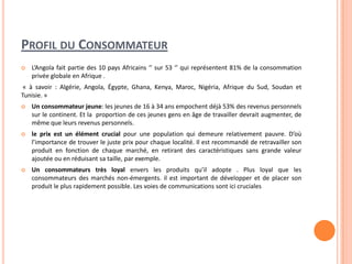 PROFIL DU CONSOMMATEUR
 L’Angola fait partie des 10 pays Africains ‘’ sur 53 ‘’ qui représentent 81% de la consommation
privée globale en Afrique .
« à savoir : Algérie, Angola, Égypte, Ghana, Kenya, Maroc, Nigéria, Afrique du Sud, Soudan et
Tunisie. »
 Un consommateur jeune: les jeunes de 16 à 34 ans empochent déjà 53% des revenus personnels
sur le continent. Et la proportion de ces jeunes gens en âge de travailler devrait augmenter, de
même que leurs revenus personnels.
 le prix est un élément crucial pour une population qui demeure relativement pauvre. D’où
l’importance de trouver le juste prix pour chaque localité. Il est recommandé de retravailler son
produit en fonction de chaque marché, en retirant des caractéristiques sans grande valeur
ajoutée ou en réduisant sa taille, par exemple.
 Un consommateurs très loyal envers les produits qu’il adopte . Plus loyal que les
consommateurs des marchés non-émergents. il est important de développer et de placer son
produit le plus rapidement possible. Les voies de communications sont ici cruciales
 