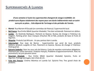 SUPERMARCHÉS A LUANDA
D'une semaine à l'autre les supermarchés changent de visage à LUANDA. Un
produit aura disparu totalement des rayons pour une durée indéterminée mais un autre
aura pris sa place... Cela dépend de l'arrivage et des périodes de l'année.
 Martal: Rua Mariem N'Gouabi (en contrebas de Palanca): Supermarché local.
 Bel France: Rua Emilio Mbidi (quartier Alvalade). Tres bien achalandé. Paiement en dollars.
 Jumbo : Av Deolinda Rodrigues. Paiment en Kwanza. Bureau de change à l'intérieur du
magasin. Parking privé. Sous marques d'Auchan Rik et Rok, produits de base et fruits et
légumes.
 Shoprite: Produits Sud Africain . Un peu partout dans Luanda.
 Intermarket: Rua Joao de Barros . Supermarchés qui vend de tout, produits
ilatliens, produits surgelés et frais. Paiement en kwanza. Bureau de change à l'intérieur.
Parking privé.
 Epicerie Sodexho: Dans les sous sols de Palanca. Carte de membre nominative obligatoire.
Paiement par cartes bancaires. Produits français, Problème d'approvisionnement. Avec les
promotions, les prix peuvent varier.
 Gourmet Alvalade : Rua Emilio Mbidi (quartier Alvalade) Epicerie, fruits et
légumes, fromage portugais, bon choix de vin.
 Casa dos Frescos: Cinéma Atlantico et Luanda Sul. Epicerie fine; Tres grand choix de
produits.
 