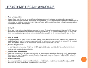 LE SYSTEME FISCALE ANGOLAIS
 Taxe sur les sociétés :
 Il s'agit d'une taxe directe sur les bénéfices réalisés par des entités telles que les sociétés à responsabilité
limitée, les trusts, clubs, sociétés, associations et coopératives. Le taux le plus commun est du 35%. Ce taux est le
même pour les sociétés résidentes et non. Régimes fiscaux spéciaux s'appliquent aux entreprises engagées dans
l'exploitation minière et du pétrole.
 Loi 7 / 97
 Cette taxe est un paiement anticipé des taxes sur le revenu d'entreprise des sociétés résidentes (3,5%). Tous les
entrepreneurs ou les fournisseurs de services sont soumis à cette loi. Le contrat doit être soumis au bureau des
taxes pour tous les changements. Le paiement est effectué jusqu'à la fin du mois pour lequel la taxe est due.
 Droit de timbre
 Le droit de timbre est perçu sur tous les actes, actions, titres et autres transactions. Le taux le plus commun est
du 1% (appliqué à tous les montants reçus de clients). Le paiement en cours du droit du timbre (1% du montant
reçu) doit être fait avant la fin du mois suivant celui au cours duquel l'acte a eu lieu.
 Taxation des plus-values
Le taux le plus commune pour l'impôt est de 10% appliquée dans des quantités distribuées. Ce montant sera
versé après la décision de la distribution.
 Taxation sur la consommation
 Cette taxe est perçue sur les biens manufacturés, les marchandises importées, l'électricité, l'eau, le tourisme et
les services. Le taux d'imposition varie en fonction des produits et des services entre le 2 et le 30%. Le taux le
plus commun est du 10%.
 Incitations fiscales
 Les mesures incitatives comprennent l'exonération ou la déduction des droits et taxes d'affaires (jusqu'à 15
ans), dans les zones désignées et dans les secteurs prioritaires.
 