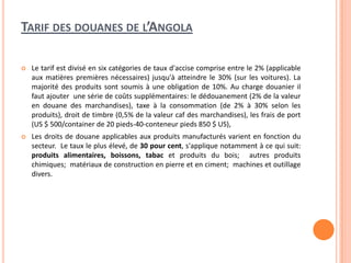 TARIF DES DOUANES DE L’ANGOLA
 Le tarif est divisé en six catégories de taux d'accise comprise entre le 2% (applicable
aux matières premières nécessaires) jusqu'à atteindre le 30% (sur les voitures). La
majorité des produits sont soumis à une obligation de 10%. Au charge douanier il
faut ajouter une série de coûts supplémentaires: le dédouanement (2% de la valeur
en douane des marchandises), taxe à la consommation (de 2% à 30% selon les
produits), droit de timbre (0,5% de la valeur caf des marchandises), les frais de port
(US $ 500/container de 20 pieds-40-conteneur pieds 850 $ US),
 Les droits de douane applicables aux produits manufacturés varient en fonction du
secteur. Le taux le plus élevé, de 30 pour cent, s'applique notamment à ce qui suit:
produits alimentaires, boissons, tabac et produits du bois; autres produits
chimiques; matériaux de construction en pierre et en ciment; machines et outillage
divers.
 