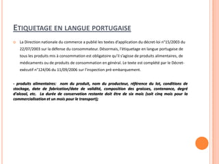 ETIQUETAGE EN LANGUE PORTUGAISE
 La Direction nationale du commerce a publié les textes d’application du décret-loi n°15/2003 du
22/07/2003 sur la défense du consommateur. Désormais, l'étiquetage en langue portugaise de
tous les produits mis à consommation est obligatoire qu’il s’agisse de produits alimentaires, de
médicaments ou de produits de consommation en général. Le texte est complété par le Décret-
exécutif n°124/06 du 11/09/2006 sur l'inspection pré-embarquement.
- produits alimentaires: nom du produit, nom du producteur, référence du lot, conditions de
stockage, date de fabrication/date de validité, composition des graisses, contenance, degré
d'alcool, etc. La durée de conservation restante doit être de six mois (soit cinq mois pour la
commercialisation et un mois pour le transport);
 