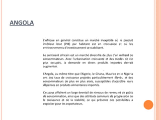 ANGOLA
.
L'Afrique en général constitue un marché inexploité où le produit
intérieur brut (PIB) par habitant est en croissance et où les
environnements d'investissement se stabilisent.
Le continent africain est un marché diversifié de plus d'un milliard de
consommateurs. Avec l'urbanisation croissante et des modes de vie
plus occupés, la demande en divers produits importés devrait
augmenter.
l'Angola, au même titre que l’Algerie, le Ghana, Maurice et le Nigéria
ont des taux de croissance projetés particulièrement élevés, et des
consommateurs de plus en plus aisés, susceptibles d'accroître leurs
dépenses en produits alimentaires importés.
Ces pays affichent un large éventail de niveaux de revenu et de goûts
de consommation, ainsi que des attributs communs de progression de
la croissance et de la stabilité, ce qui présente des possibilités à
exploiter pour les exportateurs.
 