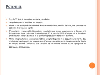 POTENTIEL
 Près de 59 % de la population angolaise est urbaine.
 L'Angola importe la moitié de ses aliments.
 Même si son économie est tributaire du cours mondial des produits de base, elle conserve un
potentiel de croissance rapide.
 D'importantes réserves pétrolières et des exportations de grande valeur comme le diamant ont
été porteuses d'une croissance économique de 20 % jusqu'en 2007. L'Angola est le deuxième
producteur de pétrole d'Afrique et le quatrième producteur mondial de diamants.
 Même si l'agriculture de subsistance mobilise une grande partie de la population, le marché des
produits de luxe importés est en expansion. L'Angola est maintenant le deuxième marché du vin
en Afrique, derrière l'Afrique du Sud. La valeur de son marché national du vin a progressé de
229 % entre 2002 et 2006.
 