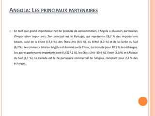ANGOLA: LES PRINCIPAUX PARTENAIRES
 En tant que grand importateur net de produits de consommation, l'Angola a plusieurs partenaires
d'importation importants. Son principal est le Portugal, qui représente 18,7 % des importations
totales, suivi de la Chine (17,4 %), des États-Unis (8,5 %), du Brésil (8,2 %) et de la Corée du Sud
(6,7 %). Le commerce total en Angola est dominé par la Chine, qui compte pour 30,1 % des échanges.
Les autres partenaires importants sont l'UE(27,2 %), les États-Unis (19,9 %), l'Inde (7,0 %) et l'Afrique
du Sud (4,1 %). Le Canada est le 7e partenaire commercial de l'Angola, comptant pour 2,4 % des
échanges.
 