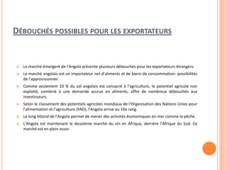 DÉBOUCHÉS POSSIBLES POUR LES EXPORTATEURS
 Le marché émergent de l'Angola présente plusieurs débouchés pour les exportateurs étrangers.
 Le marché angolais est un importateur net d'aliments et de biens de consommation: possibilités
de l'approvisionner.
 Comme seulement 10 % du sol angolais est consacré à l'agriculture, le potentiel agricole non
exploité, combiné à une demande accrue en aliments, offre de nombreux débouchés aux
investisseurs.
 Selon le classement des potentiels agricoles mondiaux de l'Organisation des Nations Unies pour
l'alimentation et l'agriculture (FAO), l'Angola arrive au 16e rang.
 Le long littoral de l'Angola permet de mener des activités économiques en mer comme la pêche.
 L'Angola est maintenant le deuxième marché du vin en Afrique, derrière l'Afrique du Sud. Ce
marché est en plein essor.
 