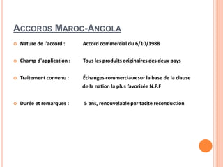 ACCORDS MAROC-ANGOLA
 Nature de l'accord : Accord commercial du 6/10/1988
 Champ d'application : Tous les produits originaires des deux pays
 Traitement convenu : Échanges commerciaux sur la base de la clause
de la nation la plus favorisée N.P.F
 Durée et remarques : 5 ans, renouvelable par tacite reconduction
 